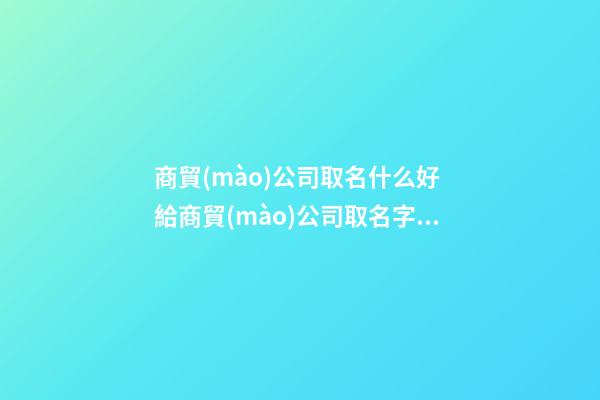 商貿(mào)公司取名什么好 給商貿(mào)公司取名字大全